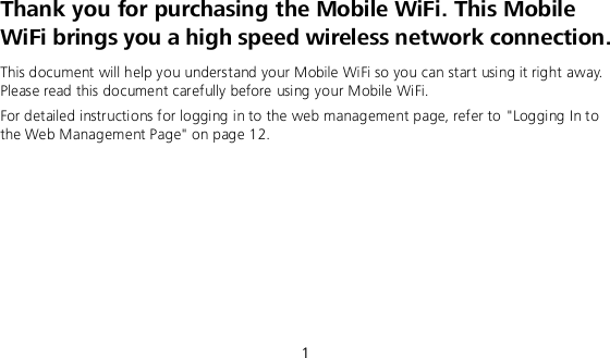  1 Thank you for purchasing the Mobile WiFi. This Mobile WiFi brings you a high speed wireless network connection. This document will help you understand your Mobile WiFi so you can start using it right away. Please read this document carefully before using your Mobile WiFi. For detailed instructions for logging in to the web management page, refer to &quot;Logging In to the Web Management Page&quot; on page 12.       