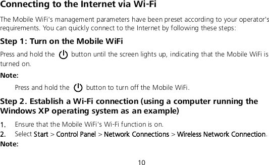  10 Connecting to the Internet via Wi-Fi The Mobile WiFi&apos;s management parameters have been preset according to your operator&apos;s requirements. You can quickly connect to the Internet by following these steps: Step 1: Turn on the Mobile WiFi Press and hold the    button until the screen lights up, indicating that the Mobile WiFi is turned on.   Note:   Press and hold the    button to turn off the Mobile WiFi. Step 2. Establish a Wi-Fi connection (using a computer running the Windows XP operating system as an example) 1.  Ensure that the Mobile WiFi&apos;s Wi-Fi function is on. 2.  Select Start &gt; Control Panel &gt; Network Connections &gt; Wireless Network Connection. Note: 