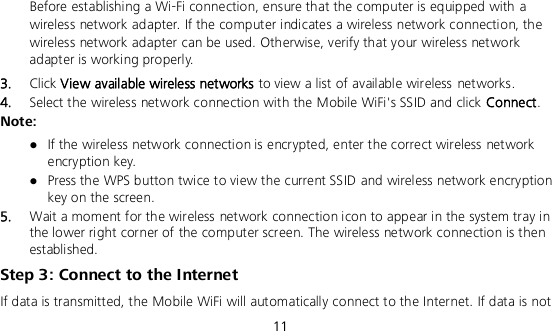  11  Before establishing a Wi-Fi connection, ensure that the computer is equipped with a wireless network adapter. If the computer indicates a wireless network connection, the wireless network adapter can be used. Otherwise, verify that your wireless network adapter is working properly. 3.  Click View available wireless networks to view a list of available wireless networks. 4.  Select the wireless network connection with the Mobile WiFi&apos;s SSID and click Connect. Note:  If the wireless network connection is encrypted, enter the correct wireless network encryption key.  Press the WPS button twice to view the current SSID and wireless network encryption key on the screen. 5.  Wait a moment for the wireless network connection icon to appear in the system tray in the lower right corner of the computer screen. The wireless network connection is then established. Step 3: Connect to the Internet If data is transmitted, the Mobile WiFi will automatically connect to the Internet. If data is not 