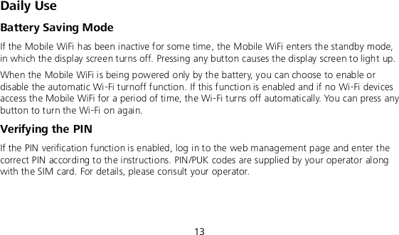  13 Daily Use Battery Saving Mode If the Mobile WiFi has been inactive for some time, the Mobile WiFi enters the standby mode, in which the display screen turns off. Pressing any button causes the display screen to light up. When the Mobile WiFi is being powered only by the battery, you can choose to enable or disable the automatic Wi-Fi turnoff function. If this function is enabled and if no Wi-Fi devices access the Mobile WiFi for a period of time, the Wi-Fi turns off automatically. You can press any button to turn the Wi-Fi on again. Verifying the PIN If the PIN verification function is enabled, log in to the web management page and enter the correct PIN according to the instructions. PIN/PUK codes are supplied by your operator along with the SIM card. For details, please consult your operator.  