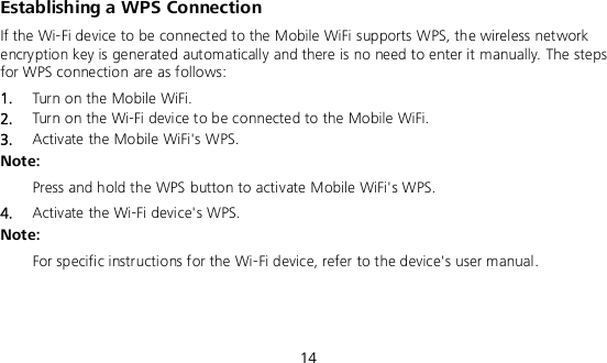  14 Establishing a WPS Connection If the Wi-Fi device to be connected to the Mobile WiFi supports WPS, the wireless network encryption key is generated automatically and there is no need to enter it manually. The steps for WPS connection are as follows: 1.  Turn on the Mobile WiFi. 2.  Turn on the Wi-Fi device to be connected to the Mobile WiFi.   3.  Activate the Mobile WiFi&apos;s WPS.   Note:  Press and hold the WPS button to activate Mobile WiFi&apos;s WPS. 4.  Activate the Wi-Fi device&apos;s WPS.   Note:  For specific instructions for the Wi-Fi device, refer to the device&apos;s user manual.  
