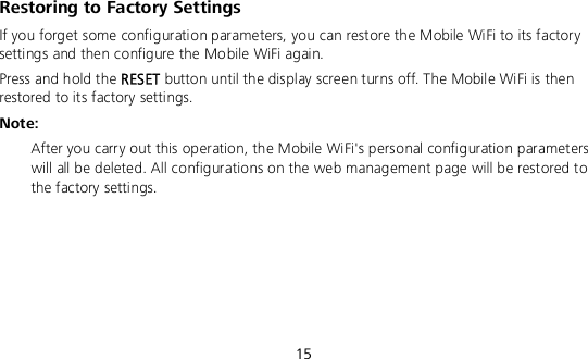  15 Restoring to Factory Settings If you forget some configuration parameters, you can restore the Mobile WiFi to its factory settings and then configure the Mobile WiFi again. Press and hold the RESET button until the display screen turns off. The Mobile WiFi is then restored to its factory settings. Note:  After you carry out this operation, the Mobile WiFi&apos;s personal configuration parameters will all be deleted. All configurations on the web management page will be restored to the factory settings.    
