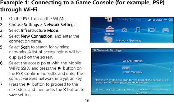  16 Example 1: Connecting to a Game Console (for example, PSP) through Wi-Fi 1.  On the PSP, turn on the WLAN. 2.  Choose Settings &gt; Network Settings. 3.  Select Infrastructure Mode. 4.  Select New Connection, and enter the connection name. 5.  Select Scan to search for wireless networks. A list of access points will be displayed on the screen. 6.  Select the access point with the Mobile WiFi&apos;s SSID, and press the ► button on the PSP. Confirm the SSID, and enter the correct wireless network encryption key. 7.  Press the ► button to proceed to the next step, and then press the X button to save settings. 
