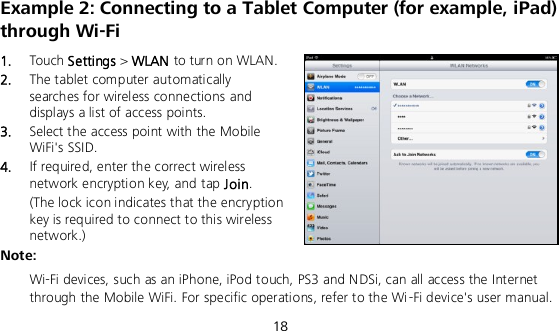  18 Example 2: Connecting to a Tablet Computer (for example, iPad) through Wi-Fi 1.  Touch Settings &gt; WLAN to turn on WLAN. 2.  The tablet computer automatically searches for wireless connections and displays a list of access points. 3.  Select the access point with the Mobile WiFi&apos;s SSID. 4.  If required, enter the correct wireless network encryption key, and tap Join. (The lock icon indicates that the encryption key is required to connect to this wireless network.) Note:  Wi-Fi devices, such as an iPhone, iPod touch, PS3 and NDSi, can all access the Internet through the Mobile WiFi. For specific operations, refer to the Wi-Fi device&apos;s user manual. 