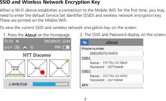  7 SSID and Wireless Network Encryption Key When a Wi-Fi device establishes a connection to the Mobile WiFi for the first time, you may need to enter the default Service Set Identifier (SSID) and wireless network encryption key. These are printed on the Mobile WiFi. To view the current SSID and wireless network encryption key on the screen: 1. Press the About on the homepage.  2. The SSID and Password display on the screen.   