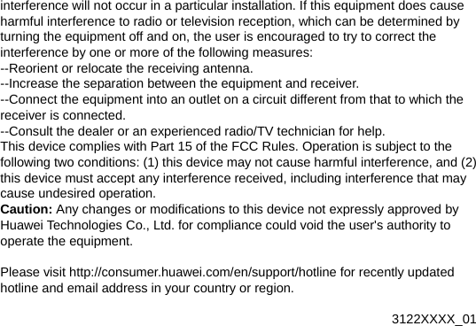 interference will not occur in a particular installation. If this equipment does cause harmful interference to radio or television reception, which can be determined by turning the equipment off and on, the user is encouraged to try to correct the interference by one or more of the following measures: --Reorient or relocate the receiving antenna. --Increase the separation between the equipment and receiver. --Connect the equipment into an outlet on a circuit different from that to which the receiver is connected. --Consult the dealer or an experienced radio/TV technician for help. This device complies with Part 15 of the FCC Rules. Operation is subject to the following two conditions: (1) this device may not cause harmful interference, and (2) this device must accept any interference received, including interference that may cause undesired operation. Caution: Any changes or modifications to this device not expressly approved by Huawei Technologies Co., Ltd. for compliance could void the user&apos;s authority to operate the equipment.  Please visit http://consumer.huawei.com/en/support/hotline for recently updated hotline and email address in your country or region.   3122XXXX_01 