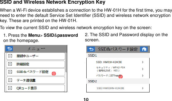  10 SSID and Wireless Network Encryption Key When a Wi-Fi device establishes a connection to the HW-01H for the first time, you may need to enter the default Service Set Identifier (SSID) and wireless network encryption key. These are printed on the HW-01H. To view the current SSID and wireless network encryption key on the screen: 1. Press the Menu&gt; SSID&amp;password on the homepage.  2. The SSID and Password display on the screen.  