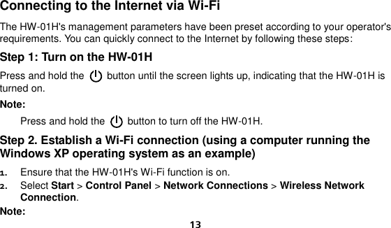  13 Connecting to the Internet via Wi-Fi The HW-01H&apos;s management parameters have been preset according to your operator&apos;s requirements. You can quickly connect to the Internet by following these steps: Step 1: Turn on the HW-01H Press and hold the    button until the screen lights up, indicating that the HW-01H is turned on.   Note:    Press and hold the    button to turn off the HW-01H. Step 2. Establish a Wi-Fi connection (using a computer running the Windows XP operating system as an example) 1.  Ensure that the HW-01H&apos;s Wi-Fi function is on. 2.  Select Start &gt; Control Panel &gt; Network Connections &gt; Wireless Network Connection. Note: 