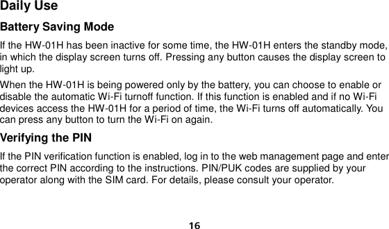  16 Daily Use Battery Saving Mode If the HW-01H has been inactive for some time, the HW-01H enters the standby mode, in which the display screen turns off. Pressing any button causes the display screen to light up. When the HW-01H is being powered only by the battery, you can choose to enable or disable the automatic Wi-Fi turnoff function. If this function is enabled and if no Wi-Fi devices access the HW-01H for a period of time, the Wi-Fi turns off automatically. You can press any button to turn the Wi-Fi on again. Verifying the PIN If the PIN verification function is enabled, log in to the web management page and enter the correct PIN according to the instructions. PIN/PUK codes are supplied by your operator along with the SIM card. For details, please consult your operator.     