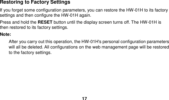  17 Restoring to Factory Settings If you forget some configuration parameters, you can restore the HW-01H to its factory settings and then configure the HW-01H again. Press and hold the RESET button until the display screen turns off. The HW-01H is then restored to its factory settings. Note:   After you carry out this operation, the HW-01H&apos;s personal configuration parameters will all be deleted. All configurations on the web management page will be restored to the factory settings.    