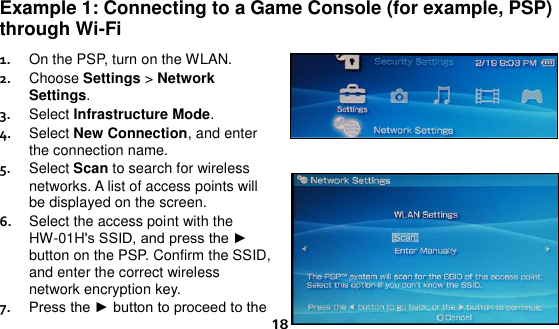  18 Example 1: Connecting to a Game Console (for example, PSP) through Wi-Fi 1.  On the PSP, turn on the WLAN. 2.  Choose Settings &gt; Network Settings. 3.  Select Infrastructure Mode. 4.  Select New Connection, and enter the connection name. 5.  Select Scan to search for wireless networks. A list of access points will be displayed on the screen. 6.  Select the access point with the HW-01H&apos;s SSID, and press the ► button on the PSP. Confirm the SSID, and enter the correct wireless network encryption key. 7.  Press the ► button to proceed to the 
