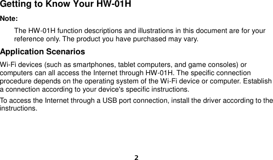  2 Getting to Know Your HW-01H Note:     The HW-01H function descriptions and illustrations in this document are for your reference only. The product you have purchased may vary. Application Scenarios Wi-Fi devices (such as smartphones, tablet computers, and game consoles) or computers can all access the Internet through HW-01H. The specific connection procedure depends on the operating system of the Wi-Fi device or computer. Establish a connection according to your device&apos;s specific instructions. To access the Internet through a USB port connection, install the driver according to the instructions.    