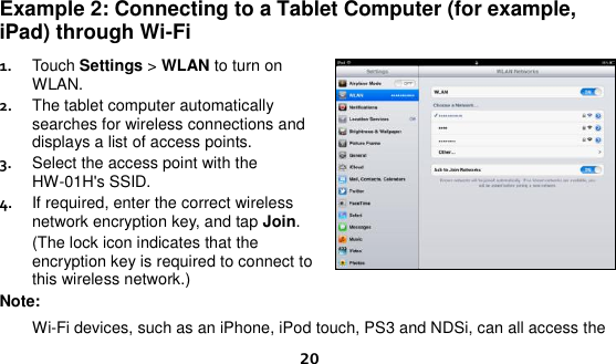  20 Example 2: Connecting to a Tablet Computer (for example, iPad) through Wi-Fi 1.  Touch Settings &gt; WLAN to turn on WLAN. 2.  The tablet computer automatically searches for wireless connections and displays a list of access points. 3.  Select the access point with the HW-01H&apos;s SSID. 4.  If required, enter the correct wireless network encryption key, and tap Join. (The lock icon indicates that the encryption key is required to connect to this wireless network.) Note:  Wi-Fi devices, such as an iPhone, iPod touch, PS3 and NDSi, can all access the 