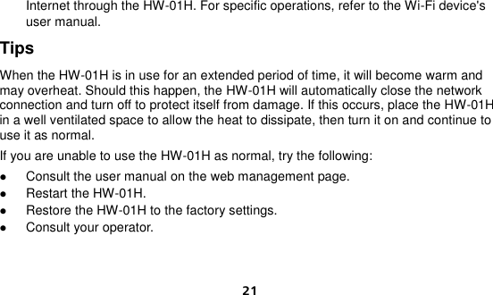  21 Internet through the HW-01H. For specific operations, refer to the Wi-Fi device&apos;s user manual. Tips When the HW-01H is in use for an extended period of time, it will become warm and may overheat. Should this happen, the HW-01H will automatically close the network connection and turn off to protect itself from damage. If this occurs, place the HW-01H in a well ventilated space to allow the heat to dissipate, then turn it on and continue to use it as normal. If you are unable to use the HW-01H as normal, try the following:  Consult the user manual on the web management page.  Restart the HW-01H.  Restore the HW-01H to the factory settings.  Consult your operator.   