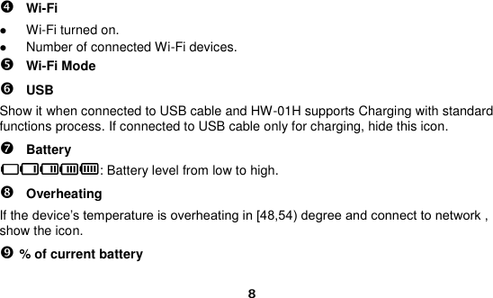  8  Wi-Fi  Wi-Fi turned on.  Number of connected Wi-Fi devices.  Wi-Fi Mode  USB Show it when connected to USB cable and HW-01H supports Charging with standard functions process. If connected to USB cable only for charging, hide this icon.  Battery : Battery level from low to high.  Overheating If the device’s temperature is overheating in [48,54) degree and connect to network , show the icon.  % of current battery 