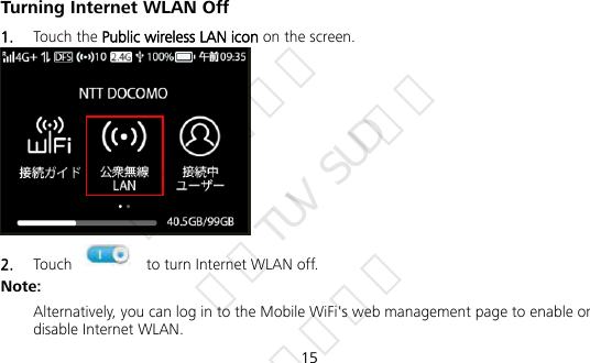  15 Turning Internet WLAN Off   1.  Touch the Public wireless LAN icon on the screen.    2.  Touch    to turn Internet WLAN off. Note: Alternatively, you can log in to the Mobile WiFi&apos;s web management page to enable or disable Internet WLAN.  华为信息资产 仅供TUV SUD使用 严禁扩散
