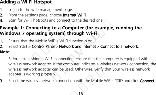  16 Adding a Wi-Fi Hotspot 1.  Log in to the web management page. 2.  From the settings page, choose Internet Wi-Fi. 3.  Scan for Wi-Fi hotspots and connect to the desired one. Example 1: Connecting to a Computer (for example, running the Windows 7 operating system) through Wi-Fi 1.  Ensure that the Mobile WiFi&apos;s Wi-Fi function is on. 2.  Select Start &gt; Control Panel &gt; Network and Internet &gt; Connect to a network. Note:  Before establishing a Wi-Fi connection, ensure that the computer is equipped with a wireless network adapter. If the computer indicates a wireless network connection, the wireless network adapter can be used. Otherwise, verify that your wireless network adapter is working properly. 3.  Select the wireless network connection with the Mobile WiFi&apos;s SSID and click Connect.  华为信息资产 仅供TUV SUD使用 严禁扩散