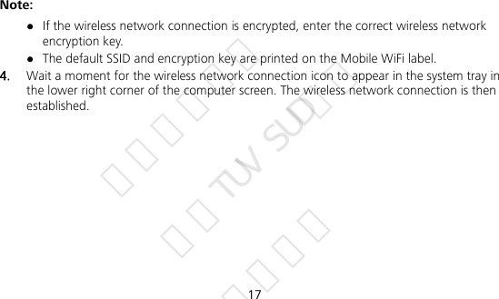  17 Note:  If the wireless network connection is encrypted, enter the correct wireless network encryption key.  The default SSID and encryption key are printed on the Mobile WiFi label. 4.  Wait a moment for the wireless network connection icon to appear in the system tray in the lower right corner of the computer screen. The wireless network connection is then established. 华为信息资产 仅供TUV SUD使用 严禁扩散