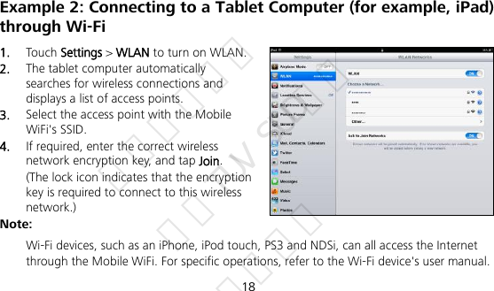 18 Example 2: Connecting to a Tablet Computer (for example, iPad) through Wi-Fi 1.  Touch Settings &gt; WLAN to turn on WLAN. 2.  The tablet computer automatically searches for wireless connections and displays a list of access points. 3.  Select the access point with the Mobile WiFi&apos;s SSID. 4.  If required, enter the correct wireless network encryption key, and tap Join. (The lock icon indicates that the encryption key is required to connect to this wireless network.) Note:  Wi-Fi devices, such as an iPhone, iPod touch, PS3 and NDSi, can all access the Internet through the Mobile WiFi. For specific operations, refer to the Wi-Fi device&apos;s user manual. 华为信息资产 仅供TUV SUD使用 严禁扩散