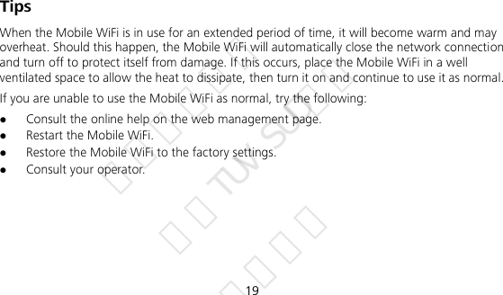  19 Tips When the Mobile WiFi is in use for an extended period of time, it will become warm and may overheat. Should this happen, the Mobile WiFi will automatically close the network connection and turn off to protect itself from damage. If this occurs, place the Mobile WiFi in a well ventilated space to allow the heat to dissipate, then turn it on and continue to use it as normal. If you are unable to use the Mobile WiFi as normal, try the following:  Consult the online help on the web management page.  Restart the Mobile WiFi.  Restore the Mobile WiFi to the factory settings.  Consult your operator.      华为信息资产 仅供TUV SUD使用 严禁扩散