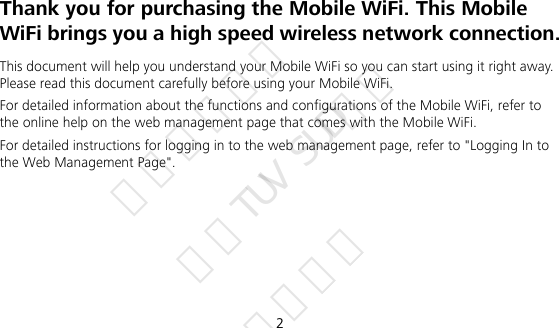 2 Thank you for purchasing the Mobile WiFi. This Mobile WiFi brings you a high speed wireless network connection. This document will help you understand your Mobile WiFi so you can start using it right away. Please read this document carefully before using your Mobile WiFi. For detailed information about the functions and configurations of the Mobile WiFi, refer to the online help on the web management page that comes with the Mobile WiFi. For detailed instructions for logging in to the web management page, refer to &quot;Logging In to the Web Management Page&quot;.      华为信息资产 仅供TUV SUD使用 严禁扩散