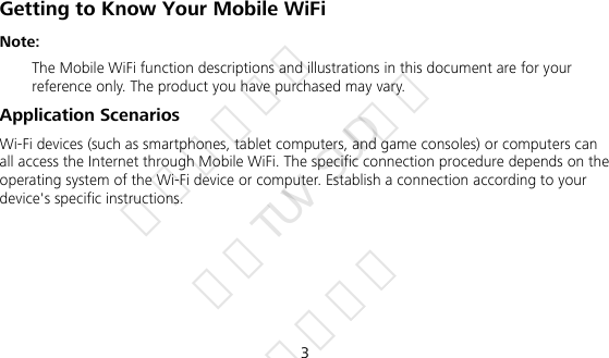 3 Getting to Know Your Mobile WiFi Note:    The Mobile WiFi function descriptions and illustrations in this document are for your reference only. The product you have purchased may vary.   Application Scenarios Wi-Fi devices (such as smartphones, tablet computers, and game consoles) or computers can all access the Internet through Mobile WiFi. The specific connection procedure depends on the operating system of the Wi-Fi device or computer. Establish a connection according to your device&apos;s specific instructions.      华为信息资产 仅供TUV SUD使用 严禁扩散