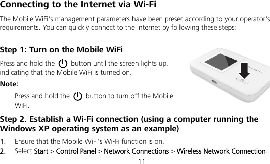  11 Connecting to the Internet via Wi-Fi The Mobile WiFi&apos;s management parameters have been preset according to your operator&apos;s requirements. You can quickly connect to the Internet by following these steps: Step 1: Turn on the Mobile WiFi Press and hold the    button until the screen lights up, indicating that the Mobile WiFi is turned on.   Note:   Press and hold the    button to turn off the Mobile WiFi. Step 2. Establish a Wi-Fi connection (using a computer running the Windows XP operating system as an example) 1.  Ensure that the Mobile WiFi&apos;s Wi-Fi function is on. 2.  Select Start &gt; Control Panel &gt; Network Connections &gt; Wireless Network Connection. 