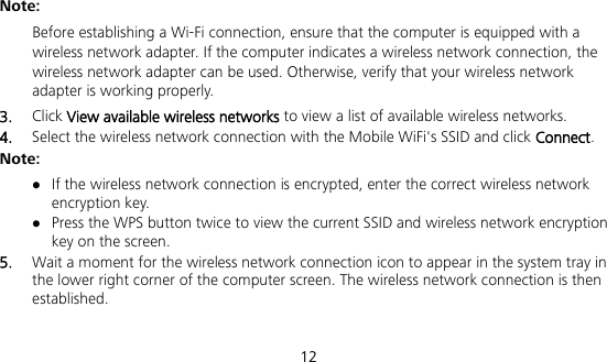  12 Note:  Before establishing a Wi-Fi connection, ensure that the computer is equipped with a wireless network adapter. If the computer indicates a wireless network connection, the wireless network adapter can be used. Otherwise, verify that your wireless network adapter is working properly. 3.  Click View available wireless networks to view a list of available wireless networks. 4.  Select the wireless network connection with the Mobile WiFi&apos;s SSID and click Connect. Note:  If the wireless network connection is encrypted, enter the correct wireless network encryption key.  Press the WPS button twice to view the current SSID and wireless network encryption key on the screen. 5.  Wait a moment for the wireless network connection icon to appear in the system tray in the lower right corner of the computer screen. The wireless network connection is then established. 
