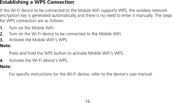  15 Establishing a WPS Connection If the Wi-Fi device to be connected to the Mobile WiFi supports WPS, the wireless network encryption key is generated automatically and there is no need to enter it manually. The steps for WPS connection are as follows: 1.  Turn on the Mobile WiFi. 2.  Turn on the Wi-Fi device to be connected to the Mobile WiFi.   3.  Activate the Mobile WiFi&apos;s WPS.   Note:  Press and hold the WPS button to activate Mobile WiFi&apos;s WPS. 4.  Activate the Wi-Fi device&apos;s WPS.   Note:  For specific instructions for the Wi-Fi device, refer to the device&apos;s user manual.  