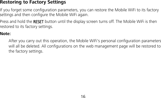  16 Restoring to Factory Settings If you forget some configuration parameters, you can restore the Mobile WiFi to its factory settings and then configure the Mobile WiFi again. Press and hold the RESET button until the display screen turns off. The Mobile WiFi is then restored to its factory settings. Note:  After you carry out this operation, the Mobile WiFi&apos;s personal configuration parameters will all be deleted. All configurations on the web management page will be restored to the factory settings.    