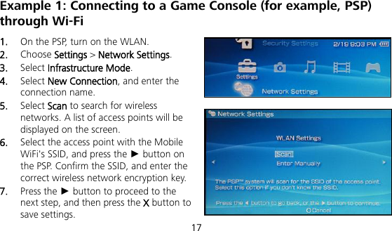  17 Example 1: Connecting to a Game Console (for example, PSP) through Wi-Fi 1.  On the PSP, turn on the WLAN. 2.  Choose Settings &gt; Network Settings. 3.  Select Infrastructure Mode. 4.  Select New Connection, and enter the connection name. 5.  Select Scan to search for wireless networks. A list of access points will be displayed on the screen. 6.  Select the access point with the Mobile WiFi&apos;s SSID, and press the ► button on the PSP. Confirm the SSID, and enter the correct wireless network encryption key. 7.  Press the ► button to proceed to the next step, and then press the X button to save settings. 