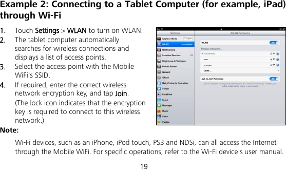  19 Example 2: Connecting to a Tablet Computer (for example, iPad) through Wi-Fi 1.  Touch Settings &gt; WLAN to turn on WLAN. 2.  The tablet computer automatically searches for wireless connections and displays a list of access points. 3.  Select the access point with the Mobile WiFi&apos;s SSID. 4.  If required, enter the correct wireless network encryption key, and tap Join. (The lock icon indicates that the encryption key is required to connect to this wireless network.) Note:  Wi-Fi devices, such as an iPhone, iPod touch, PS3 and NDSi, can all access the Internet through the Mobile WiFi. For specific operations, refer to the Wi-Fi device&apos;s user manual. 