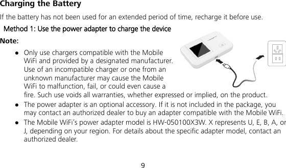  9 Charging the Battery If the battery has not been used for an extended period of time, recharge it before use.   Method 1: Use the power adapter to charge the device Note:  Only use chargers compatible with the Mobile WiFi and provided by a designated manufacturer. Use of an incompatible charger or one from an unknown manufacturer may cause the Mobile WiFi to malfunction, fail, or could even cause a fire. Such use voids all warranties, whether expressed or implied, on the product.  The power adapter is an optional accessory. If it is not included in the package, you may contact an authorized dealer to buy an adapter compatible with the Mobile WiFi.  The Mobile WiFi’s power adapter model is HW-050100X3W. X represents U, E, B, A, or J, depending on your region. For details about the specific adapter model, contact an authorized dealer.  