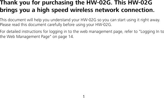  1 Thank you for purchasing the HW-02G. This HW-02G brings you a high speed wireless network connection. This document will help you understand your HW-02G so you can start using it right away. Please read this document carefully before using your HW-02G. For detailed instructions for logging in to the web management page, refer to &quot;Logging In to the Web Management Page&quot; on page 14.       