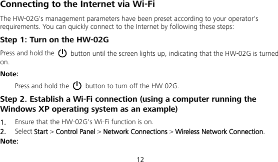  12 Connecting to the Internet via Wi-Fi The HW-02G&apos;s management parameters have been preset according to your operator&apos;s requirements. You can quickly connect to the Internet by following these steps: Step 1: Turn on the HW-02G Press and hold the   button until the screen lights up, indicating that the HW-02G is turned on.   Note:   Press and hold the   button to turn off the HW-02G. Step 2. Establish a Wi-Fi connection (using a computer running the Windows XP operating system as an example) 1.  Ensure that the HW-02G&apos;s Wi-Fi function is on. 2.  Select Start &gt; Control Panel &gt; Network Connections &gt; Wireless Network Connection. Note: 