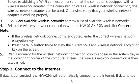  13  Before establishing a Wi-Fi connection, ensure that the computer is equipped with a wireless network adapter. If the computer indicates a wireless network connection, the wireless network adapter can be used. Otherwise, verify that your wireless network adapter is working properly. 3.  Click View available wireless networks to view a list of available wireless networks. 4.  Select the wireless network connection with the HW-02G&apos;s SSID and click Connect. Note:  If the wireless network connection is encrypted, enter the correct wireless network encryption key.  Press the WPS button twice to view the current SSID and wireless network encryption key on the screen. 5.  Wait a moment for the wireless network connection icon to appear in the system tray in the lower right corner of the computer screen. The wireless network connection is then established. Step 3: Connect to the Internet If data is transmitted, the HW-02G will automatically connect to the Internet. If data is not 