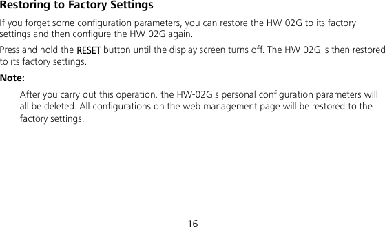  16 Restoring to Factory Settings If you forget some configuration parameters, you can restore the HW-02G to its factory settings and then configure the HW-02G again. Press and hold the RESET button until the display screen turns off. The HW-02G is then restored to its factory settings. Note:  After you carry out this operation, the HW-02G&apos;s personal configuration parameters will all be deleted. All configurations on the web management page will be restored to the factory settings.    