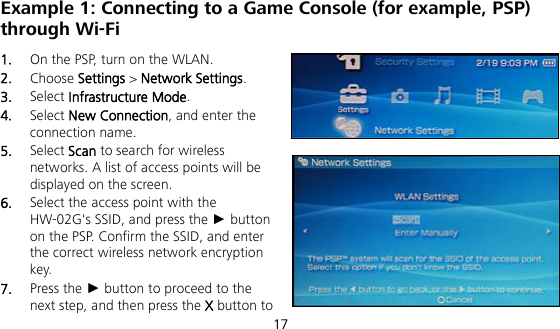  17 Example 1: Connecting to a Game Console (for example, PSP) through Wi-Fi 1.  On the PSP, turn on the WLAN. 2.  Choose Settings &gt; Network Settings. 3.  Select Infrastructure Mode. 4.  Select New Connection, and enter the connection name. 5.  Select Scan to search for wireless networks. A list of access points will be displayed on the screen. 6.  Select the access point with the HW-02G&apos;s SSID, and press the ► button on the PSP. Confirm the SSID, and enter the correct wireless network encryption key. 7.  Press the ► button to proceed to the next step, and then press the X button to 