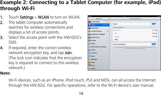  19 Example 2: Connecting to a Tablet Computer (for example, iPad) through Wi-Fi 1.  Touch Settings &gt; WLAN to turn on WLAN. 2.  The tablet computer automatically searches for wireless connections and displays a list of access points. 3.  Select the access point with the HW-02G&apos;s SSID. 4.  If required, enter the correct wireless network encryption key, and tap Join. (The lock icon indicates that the encryption key is required to connect to this wireless network.) Note:  Wi-Fi devices, such as an iPhone, iPod touch, PS3 and NDSi, can all access the Internet through the HW-02G. For specific operations, refer to the Wi-Fi device&apos;s user manual. 