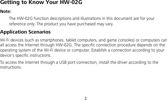  2 Getting to Know Your HW-02G Note:    The HW-02G function descriptions and illustrations in this document are for your reference only. The product you have purchased may vary. Application Scenarios Wi-Fi devices (such as smartphones, tablet computers, and game consoles) or computers can all access the Internet through HW-02G. The specific connection procedure depends on the operating system of the Wi-Fi device or computer. Establish a connection according to your device&apos;s specific instructions. To access the Internet through a USB port connection, install the driver according to the instructions.    