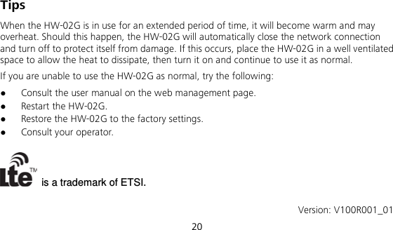  20 Tips When the HW-02G is in use for an extended period of time, it will become warm and may overheat. Should this happen, the HW-02G will automatically close the network connection and turn off to protect itself from damage. If this occurs, place the HW-02G in a well ventilated space to allow the heat to dissipate, then turn it on and continue to use it as normal. If you are unable to use the HW-02G as normal, try the following:  Consult the user manual on the web management page.  Restart the HW-02G.  Restore the HW-02G to the factory settings.  Consult your operator.   is a trademark of ETSI.  Version: V100R001_01 