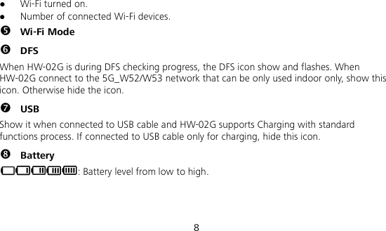  8  Wi-Fi turned on.  Number of connected Wi-Fi devices.  Wi-Fi Mode  DFS When HW-02G is during DFS checking progress, the DFS icon show and flashes. When HW-02G connect to the 5G_W52/W53 network that can be only used indoor only, show this icon. Otherwise hide the icon.  USB Show it when connected to USB cable and HW-02G supports Charging with standard functions process. If connected to USB cable only for charging, hide this icon.  Battery : Battery level from low to high.  