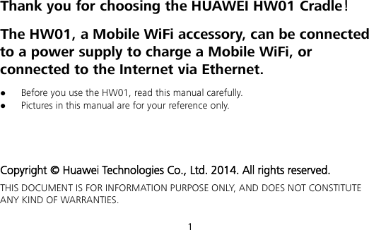 1 Thank you for choosing the HUAWEI HW01 Cradle！ The HW01, a Mobile WiFi accessory, can be connected to a power supply to charge a Mobile WiFi, or connected to the Internet via Ethernet.  Before you use the HW01, read this manual carefully.  Pictures in this manual are for your reference only.    Copyright © Huawei Technologies Co., Ltd. 2014. All rights reserved. THIS DOCUMENT IS FOR INFORMATION PURPOSE ONLY, AND DOES NOT CONSTITUTE ANY KIND OF WARRANTIES. 