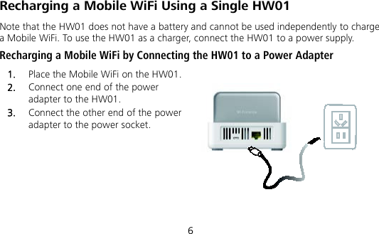 6 Recharging a Mobile WiFi Using a Single HW01 Note that the HW01 does not have a battery and cannot be used independently to charge a Mobile WiFi. To use the HW01 as a charger, connect the HW01 to a power supply. Recharging a Mobile WiFi by Connecting the HW01 to a Power Adapter   1.  Place the Mobile WiFi on the HW01. 2.  Connect one end of the power adapter to the HW01. 3.  Connect the other end of the power adapter to the power socket.  