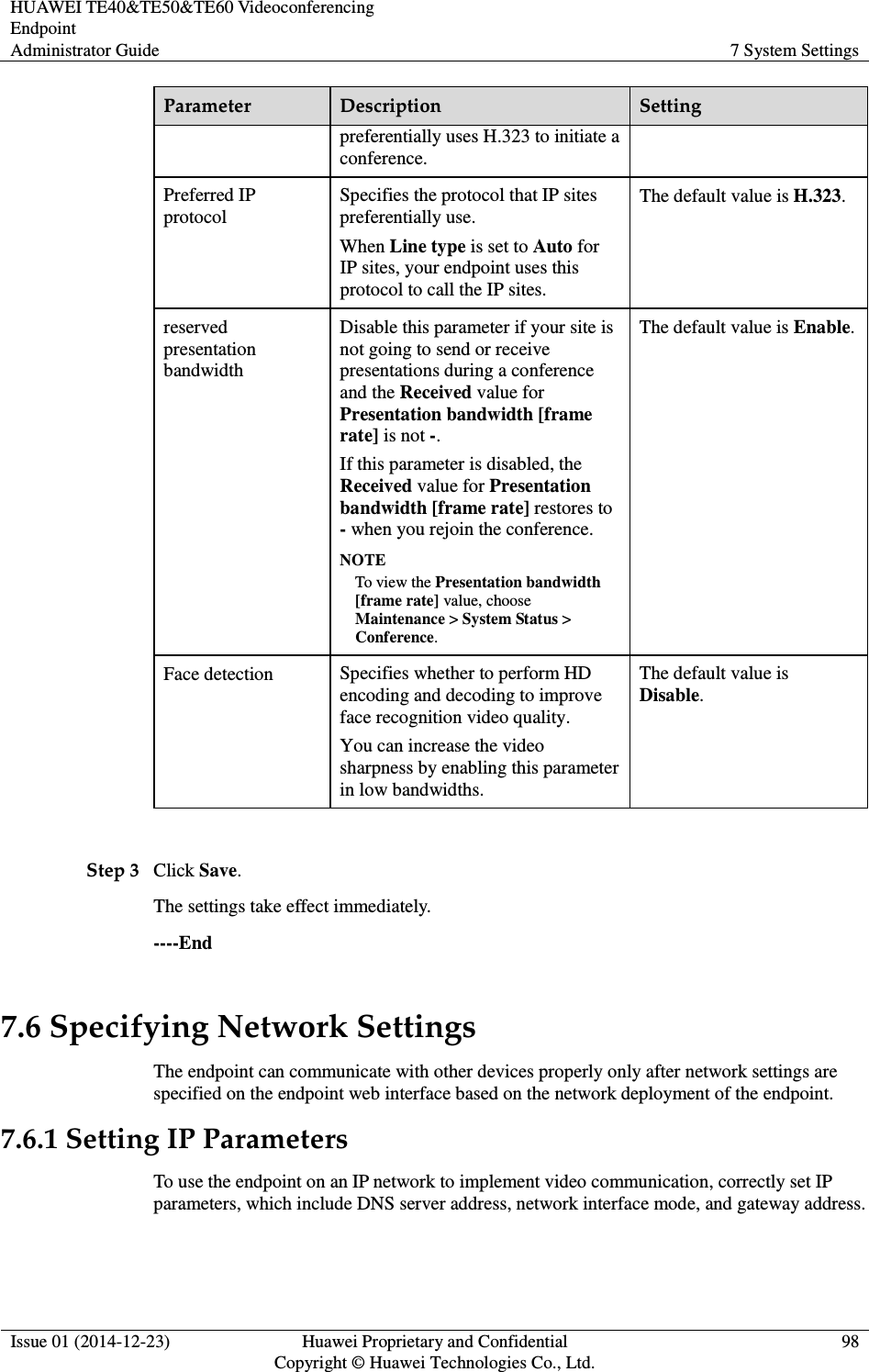 HUAWEI TE40&amp;TE50&amp;TE60 Videoconferencing Endpoint Administrator Guide  7 System Settings  Issue 01 (2014-12-23)  Huawei Proprietary and Confidential                                     Copyright © Huawei Technologies Co., Ltd. 98  Parameter  Description  Setting preferentially uses H.323 to initiate a conference. Preferred IP protocol Specifies the protocol that IP sites preferentially use.   When Line type is set to Auto for IP sites, your endpoint uses this protocol to call the IP sites. The default value is H.323. reserved presentation bandwidth Disable this parameter if your site is not going to send or receive presentations during a conference and the Received value for Presentation bandwidth [frame rate] is not -. If this parameter is disabled, the Received value for Presentation bandwidth [frame rate] restores to - when you rejoin the conference. NOTE To view the Presentation bandwidth [frame rate] value, choose Maintenance &gt; System Status &gt; Conference. The default value is Enable. Face detection  Specifies whether to perform HD encoding and decoding to improve face recognition video quality. You can increase the video sharpness by enabling this parameter in low bandwidths. The default value is Disable.  Step 3 Click Save.   The settings take effect immediately.   ----End 7.6 Specifying Network Settings The endpoint can communicate with other devices properly only after network settings are specified on the endpoint web interface based on the network deployment of the endpoint. 7.6.1 Setting IP Parameters To use the endpoint on an IP network to implement video communication, correctly set IP parameters, which include DNS server address, network interface mode, and gateway address. 