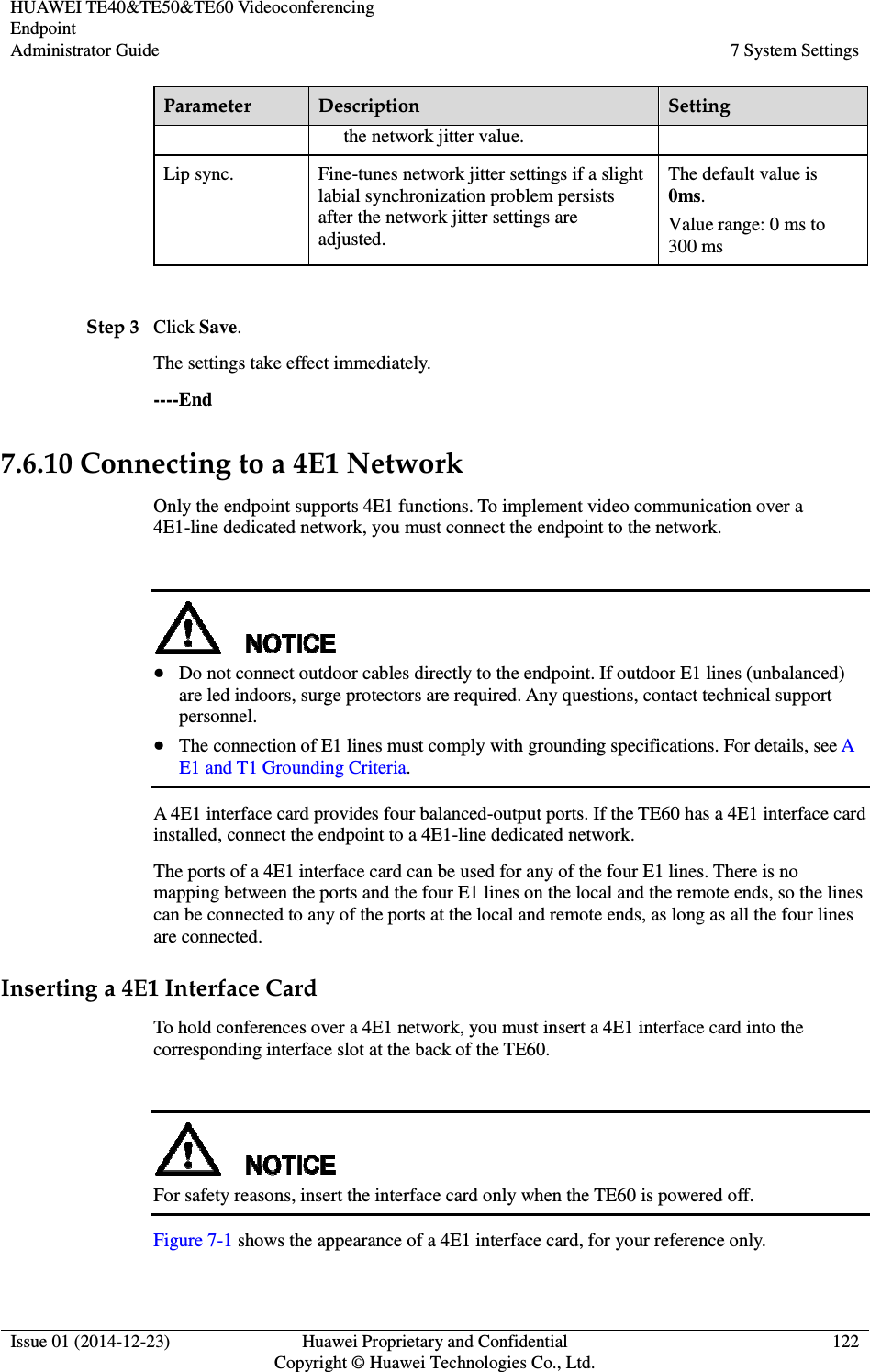 HUAWEI TE40&amp;TE50&amp;TE60 Videoconferencing Endpoint Administrator Guide  7 System Settings  Issue 01 (2014-12-23)  Huawei Proprietary and Confidential                                     Copyright © Huawei Technologies Co., Ltd. 122  Parameter  Description  Setting the network jitter value. Lip sync.  Fine-tunes network jitter settings if a slight labial synchronization problem persists after the network jitter settings are adjusted. The default value is 0ms. Value range: 0 ms to 300 ms  Step 3 Click Save. The settings take effect immediately.   ----End 7.6.10 Connecting to a 4E1 Network Only the endpoint supports 4E1 functions. To implement video communication over a 4E1-line dedicated network, you must connect the endpoint to the network.    Do not connect outdoor cables directly to the endpoint. If outdoor E1 lines (unbalanced) are led indoors, surge protectors are required. Any questions, contact technical support personnel.  The connection of E1 lines must comply with grounding specifications. For details, see A E1 and T1 Grounding Criteria. A 4E1 interface card provides four balanced-output ports. If the TE60 has a 4E1 interface card installed, connect the endpoint to a 4E1-line dedicated network. The ports of a 4E1 interface card can be used for any of the four E1 lines. There is no mapping between the ports and the four E1 lines on the local and the remote ends, so the lines can be connected to any of the ports at the local and remote ends, as long as all the four lines are connected. Inserting a 4E1 Interface Card To hold conferences over a 4E1 network, you must insert a 4E1 interface card into the corresponding interface slot at the back of the TE60.   For safety reasons, insert the interface card only when the TE60 is powered off. Figure 7-1 shows the appearance of a 4E1 interface card, for your reference only. 
