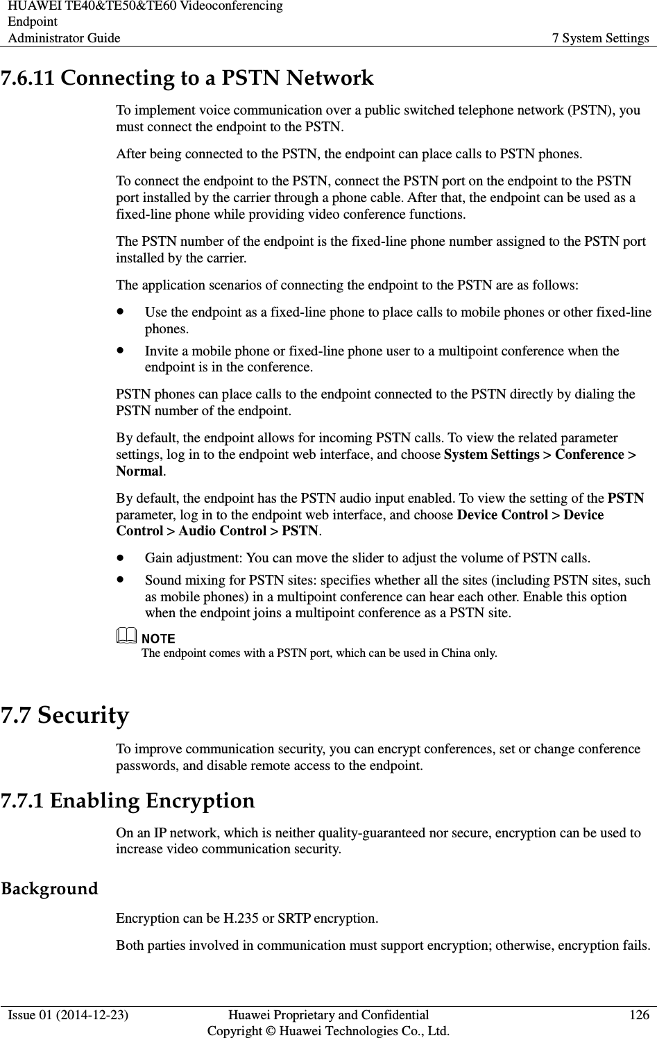 HUAWEI TE40&amp;TE50&amp;TE60 Videoconferencing Endpoint Administrator Guide  7 System Settings  Issue 01 (2014-12-23)  Huawei Proprietary and Confidential                                     Copyright © Huawei Technologies Co., Ltd. 126  7.6.11 Connecting to a PSTN Network To implement voice communication over a public switched telephone network (PSTN), you must connect the endpoint to the PSTN. After being connected to the PSTN, the endpoint can place calls to PSTN phones.   To connect the endpoint to the PSTN, connect the PSTN port on the endpoint to the PSTN port installed by the carrier through a phone cable. After that, the endpoint can be used as a fixed-line phone while providing video conference functions. The PSTN number of the endpoint is the fixed-line phone number assigned to the PSTN port installed by the carrier. The application scenarios of connecting the endpoint to the PSTN are as follows:  Use the endpoint as a fixed-line phone to place calls to mobile phones or other fixed-line phones.  Invite a mobile phone or fixed-line phone user to a multipoint conference when the endpoint is in the conference. PSTN phones can place calls to the endpoint connected to the PSTN directly by dialing the PSTN number of the endpoint. By default, the endpoint allows for incoming PSTN calls. To view the related parameter settings, log in to the endpoint web interface, and choose System Settings &gt; Conference &gt; Normal. By default, the endpoint has the PSTN audio input enabled. To view the setting of the PSTN parameter, log in to the endpoint web interface, and choose Device Control &gt; Device Control &gt; Audio Control &gt; PSTN.  Gain adjustment: You can move the slider to adjust the volume of PSTN calls.  Sound mixing for PSTN sites: specifies whether all the sites (including PSTN sites, such as mobile phones) in a multipoint conference can hear each other. Enable this option when the endpoint joins a multipoint conference as a PSTN site.    The endpoint comes with a PSTN port, which can be used in China only. 7.7 Security To improve communication security, you can encrypt conferences, set or change conference passwords, and disable remote access to the endpoint. 7.7.1 Enabling Encryption On an IP network, which is neither quality-guaranteed nor secure, encryption can be used to increase video communication security. Background Encryption can be H.235 or SRTP encryption. Both parties involved in communication must support encryption; otherwise, encryption fails. 