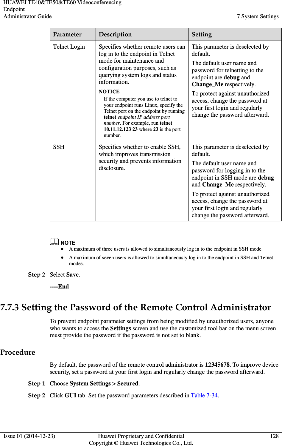 HUAWEI TE40&amp;TE50&amp;TE60 Videoconferencing Endpoint Administrator Guide  7 System Settings  Issue 01 (2014-12-23)  Huawei Proprietary and Confidential                                     Copyright © Huawei Technologies Co., Ltd. 128  Parameter  Description  Setting Telnet Login  Specifies whether remote users can log in to the endpoint in Telnet mode for maintenance and configuration purposes, such as querying system logs and status information. NOTICE If the computer you use to telnet to your endpoint runs Linux, specify the Telnet port on the endpoint by running telnet endpoint IP address port number. For example, run telnet 10.11.12.123 23 where 23 is the port number. This parameter is deselected by default. The default user name and password for telnetting to the endpoint are debug and Change_Me respectively. To protect against unauthorized access, change the password at your first login and regularly change the password afterward.   SSH  Specifies whether to enable SSH, which improves transmission security and prevents information disclosure.   This parameter is deselected by default. The default user name and password for logging in to the endpoint in SSH mode are debug and Change_Me respectively. To protect against unauthorized access, change the password at your first login and regularly change the password afterward.      A maximum of three users is allowed to simultaneously log in to the endpoint in SSH mode.    A maximum of seven users is allowed to simultaneously log in to the endpoint in SSH and Telnet modes.   Step 2 Select Save. ----End 7.7.3 Setting the Password of the Remote Control Administrator To prevent endpoint parameter settings from being modified by unauthorized users, anyone who wants to access the Settings screen and use the customized tool bar on the menu screen must provide the password if the password is not set to blank. Procedure By default, the password of the remote control administrator is 12345678. To improve device security, set a password at your first login and regularly change the password afterward. Step 1 Choose System Settings &gt; Secured. Step 2 Click GUI tab. Set the password parameters described in Table 7-34. 