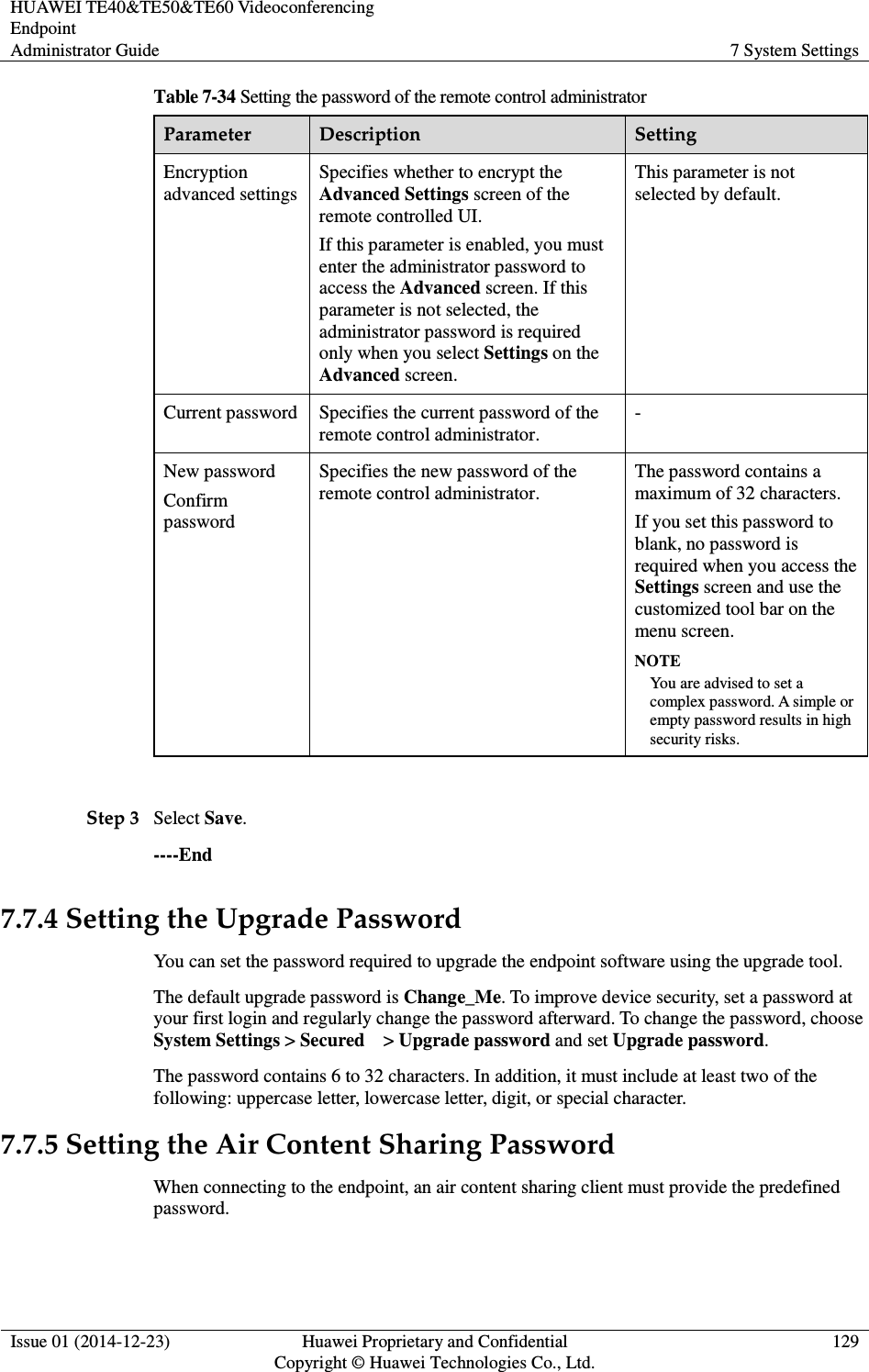 HUAWEI TE40&amp;TE50&amp;TE60 Videoconferencing Endpoint Administrator Guide  7 System Settings  Issue 01 (2014-12-23)  Huawei Proprietary and Confidential                                     Copyright © Huawei Technologies Co., Ltd. 129  Table 7-34 Setting the password of the remote control administrator Parameter  Description  Setting Encryption advanced settings Specifies whether to encrypt the Advanced Settings screen of the remote controlled UI.   If this parameter is enabled, you must enter the administrator password to access the Advanced screen. If this parameter is not selected, the administrator password is required only when you select Settings on the Advanced screen. This parameter is not selected by default. Current password  Specifies the current password of the remote control administrator. - New password Confirm password Specifies the new password of the remote control administrator. The password contains a maximum of 32 characters. If you set this password to blank, no password is required when you access the Settings screen and use the customized tool bar on the menu screen. NOTE You are advised to set a complex password. A simple or empty password results in high security risks.  Step 3 Select Save. ----End 7.7.4 Setting the Upgrade Password You can set the password required to upgrade the endpoint software using the upgrade tool. The default upgrade password is Change_Me. To improve device security, set a password at your first login and regularly change the password afterward. To change the password, choose System Settings &gt; Secured    &gt; Upgrade password and set Upgrade password. The password contains 6 to 32 characters. In addition, it must include at least two of the following: uppercase letter, lowercase letter, digit, or special character. 7.7.5 Setting the Air Content Sharing Password When connecting to the endpoint, an air content sharing client must provide the predefined password. 