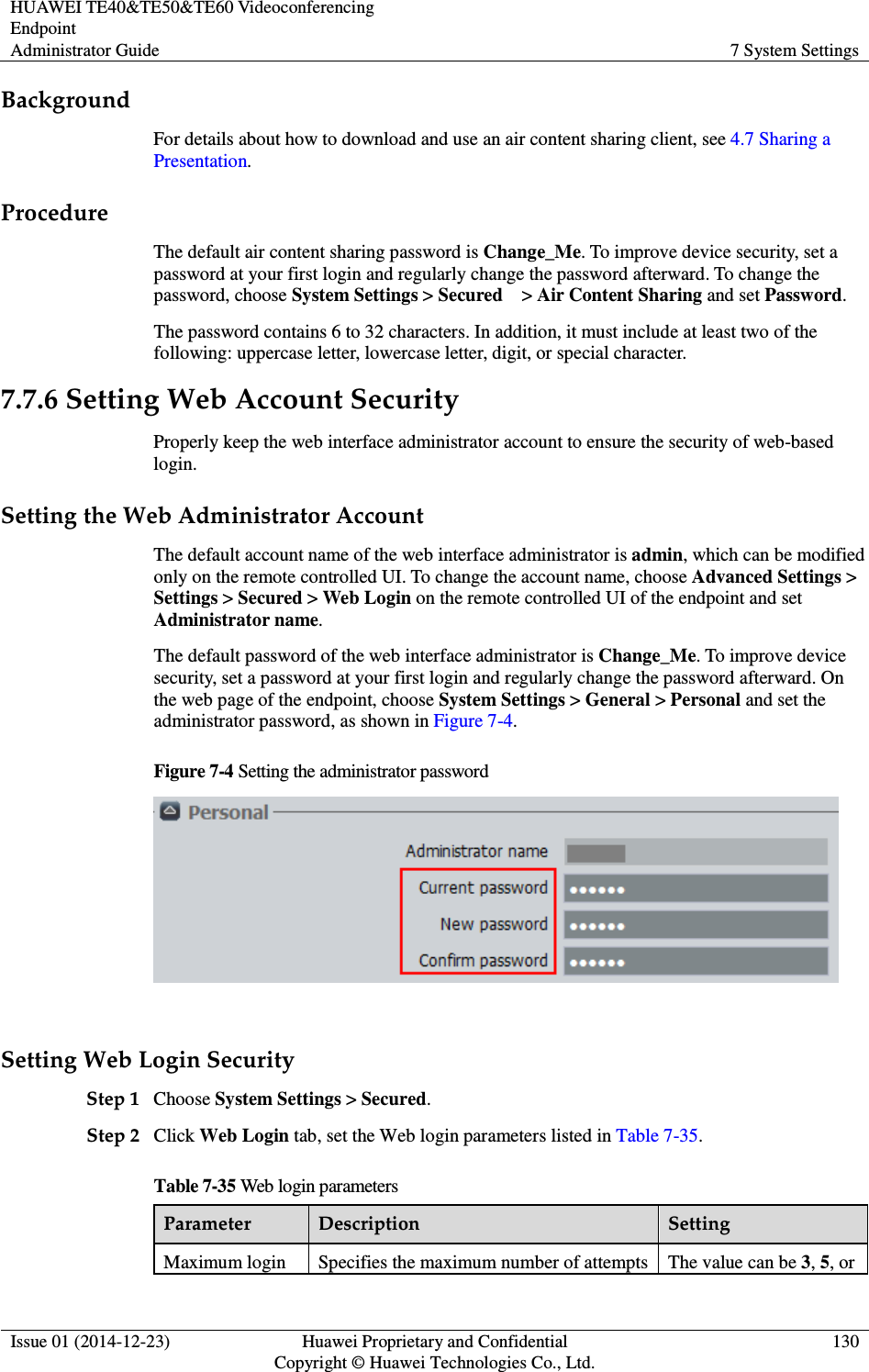 HUAWEI TE40&amp;TE50&amp;TE60 Videoconferencing Endpoint Administrator Guide  7 System Settings  Issue 01 (2014-12-23)  Huawei Proprietary and Confidential                                     Copyright © Huawei Technologies Co., Ltd. 130  Background For details about how to download and use an air content sharing client, see 4.7 Sharing a Presentation. Procedure The default air content sharing password is Change_Me. To improve device security, set a password at your first login and regularly change the password afterward. To change the password, choose System Settings &gt; Secured    &gt; Air Content Sharing and set Password. The password contains 6 to 32 characters. In addition, it must include at least two of the following: uppercase letter, lowercase letter, digit, or special character. 7.7.6 Setting Web Account Security Properly keep the web interface administrator account to ensure the security of web-based login. Setting the Web Administrator Account The default account name of the web interface administrator is admin, which can be modified only on the remote controlled UI. To change the account name, choose Advanced Settings &gt; Settings &gt; Secured &gt; Web Login on the remote controlled UI of the endpoint and set Administrator name. The default password of the web interface administrator is Change_Me. To improve device security, set a password at your first login and regularly change the password afterward. On the web page of the endpoint, choose System Settings &gt; General &gt; Personal and set the administrator password, as shown in Figure 7-4. Figure 7-4 Setting the administrator password   Setting Web Login Security Step 1 Choose System Settings &gt; Secured. Step 2 Click Web Login tab, set the Web login parameters listed in Table 7-35. Table 7-35 Web login parameters Parameter  Description  Setting Maximum login  Specifies the maximum number of attempts  The value can be 3, 5, or 